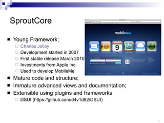 SproutCore Young Framework; Charles  Jolley Development started in 2007 First stable release March 2010 Investments from Apple Inc. Used to develop MobileMe Mature code and structure; Immature advanced views and documentation; Extensible using plugins and frameworks DSUI (https://github.com/d4v1d82/DSUI) 