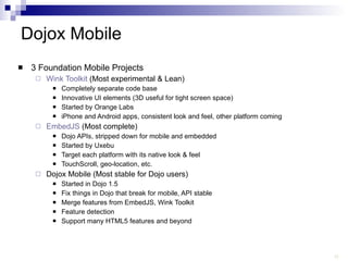 Dojox Mobile 3 Foundation Mobile Projects Wink Toolkit  (Most experimental & Lean) Completely separate code base Innovative UI elements (3D useful for tight screen space) Started by Orange Labs iPhone and Android apps, consistent look and feel, other platform coming EmbedJS  (Most complete) Dojo APIs, stripped down for mobile and embedded Started by Uxebu Target each platform with its native look & feel TouchScroll, geo-location, etc. Dojox Mobile (Most stable for Dojo users) Started in Dojo 1.5 Fix things in Dojo that break for mobile, API stable Merge features from EmbedJS, Wink Toolkit Feature detection Support many HTML5 features and beyond 