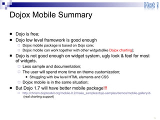 Dojox Mobile Summary Dojo is free; Dojo low level framework is good enough Dojox mobile package is based on Dojo core; Dojox mobile can work together with other widgets(like  Dojox charting ); Dojo is not good enough on widget system, ugly look & feel for most of widgets. Less sample and documentation; The user will spend more time on theme customization; Struggling with low level HTML elements and CSS Dojox mobile is in the same situation; But Dojo 1.7 will have better mobile package !!! http://chrism.dojotoolkit.org/mobile-0.2/make_samples/dojo-samples/demos/mobile-gallery/demo.html  (real charting support) 