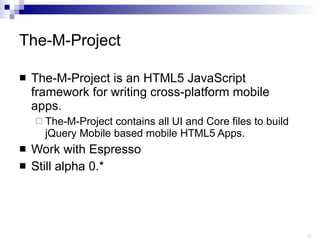 The-M-Project The-M-Project is an HTML5 JavaScript framework for writing cross-platform mobile apps. The-M-Project contains all UI and Core files to build jQuery Mobile based mobile HTML5 Apps. Work with Espresso Still alpha 0.* 