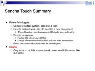 Sencha Touch Summary Powerful widgets Complete widget system, cool look & feel; Easy to make it work, easy to develop a new component; Pure JS coding, simple component lifecycle, easy extending. Easy to customize; Flexible CSS infrastructure (SASS) Change theme in component/product level, not HTML element level Good documentation/samples for developers; Scope Only work on mobile, may not work on non-webkit browser, like IE/Firefox. 