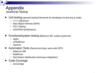 Appendix JavaScript Testing Unit testing  (general testing framework for developers to test any js code) QUnit  (jQuery.js) Dojo Object Harness (DOH) YUI 3 Testing JsUnitTest (prototype.js) Functional/system testing  (Behavior DD, custom grammar) Jspec JsTestDriver Jasmine Automation Tools  (Record and play, same with QTP) Selenium IDE WebDriver Test Swarm (distributed continuous integration) Code Coverage Jscoverage 