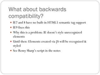 What about backwards compatibility? IE7 and 8 have no built-in HTML5 semantic tag support IE9 fixes this Why this is a problem: IE doesn’t style unrecognized elements Until then: Elements created via JS will be recognized & styled See Remy Sharp’s script in the notes  