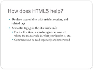 How does HTML5 help? Replace layered divs with article, section, and related tags Semantic tags give the SEs inside info For the first time, a search engine can now tell where the main article is, what your header is, etc.  Comments can be read separately and understood 