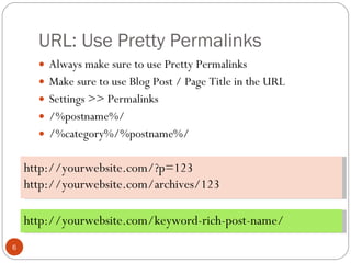 URL: Use Pretty Permalinks Always make sure to use Pretty Permalinks Make sure to use Blog Post / Page Title in the URL Settings >> Permalinks /%postname%/  /%category%/%postname%/ http://yourwebsite.com/?p=123 http://yourwebsite.com/archives/123 http://yourwebsite.com/keyword-rich-post-name/ 