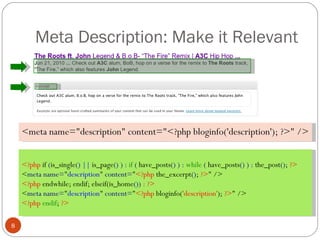 Meta Description: Make it Relevant <meta name="description" content="<?php bloginfo('description'); ?>" /> <?php  if  ( is_single ()   ||  is_page () )  :  if  (  have_posts () )  :  while  (  have_posts () )  :  the_post () ;  ?> < meta name= " description "  content= " <?php  the_excerpt () ;  ?> " /> <?php  endwhile; endif; elseif(is_home ())   : ?> < meta name= " description "  content= " <?php  bloginfo( 'description' );  ?> " /> <?php  endif ;  ?> 