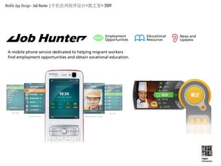 Mobile App Design - Job Hunter |             <   > 2009




                                                   Employment      Educational   News and
                                                   Opportunities   Resources     Updates


 A mobile phone service dedicatedservice dedicated to helping
            A mobile phone to helping migrant workers        migrant workers
 find employment opportunities and obtain vocational education.
                  find employment opportunities and obtain vocational education.

          Employment
          Opportunities
                             Employment
                             Opportunities
          Educational
          Resources


          News and           Educational
          Updates            Resources


                             News and
                             Updates




                                                                                            YMBY
                                                                                            Interactive
 