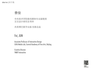 about me |




             Fei, JUN
             Associate Professor of Interactive Design
             CAFA Media Lab, Central Academy of Fine Arts, Beijing

             Creative Director
             YMBY Interactive




                                                                     YMBY
                                                                     Interactive
 
