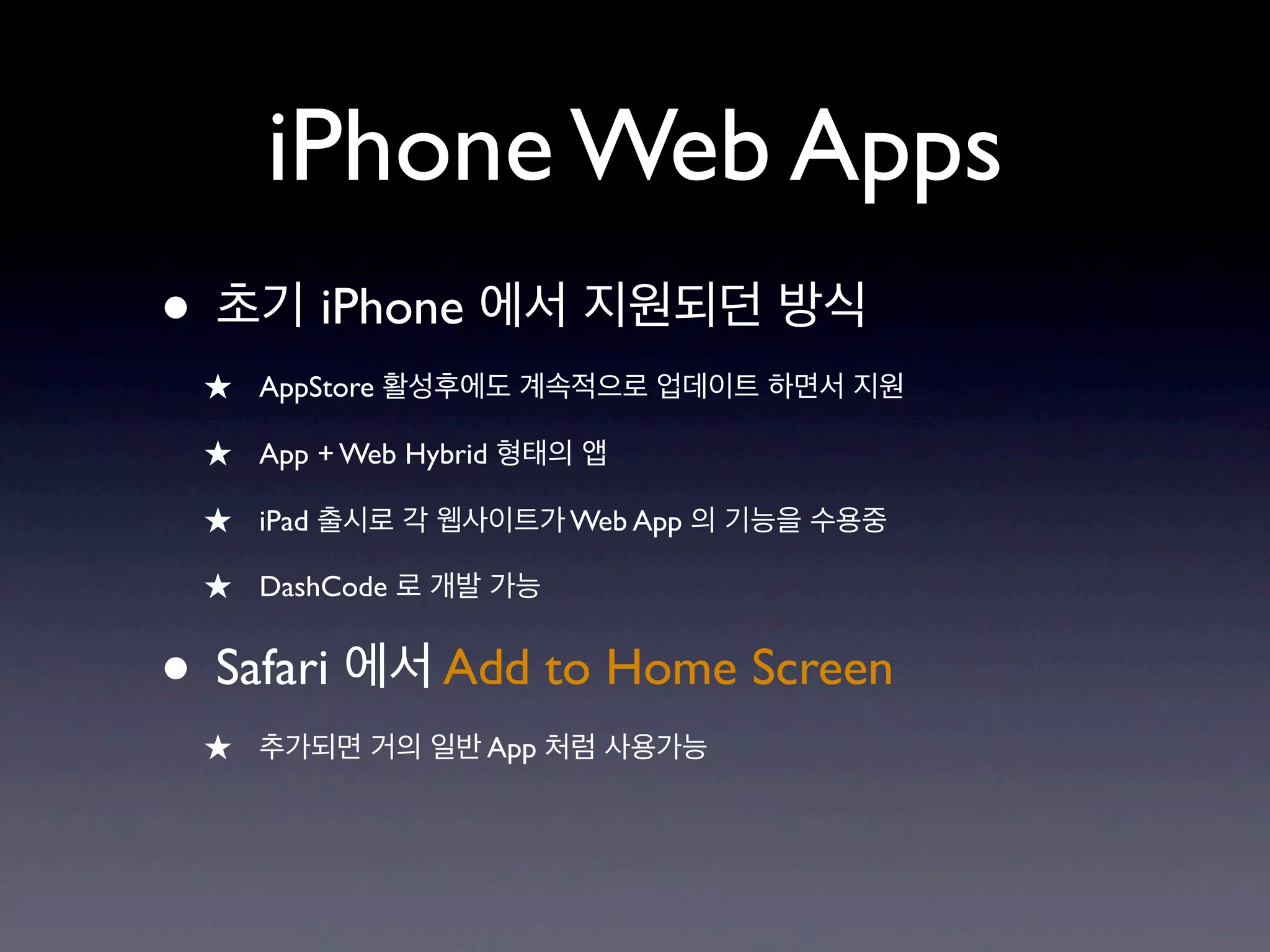 iPhone Web Apps
• 초기 iPhone 에서 지원되던 방식
 ★ AppStore 활성후에도 계속적으로 업데이트 하면서 지원
 ★ App + Web Hybrid 형태의 앱
 ★ iPad 출시로 각 웹사이트가 Web App 의 기능을 수용중
 ★ DashCode 로 개발 가능

• Safari 에서 Add to Home Screen
 ★ 추가되면 거의 일반 App 처럼 사용가능
 