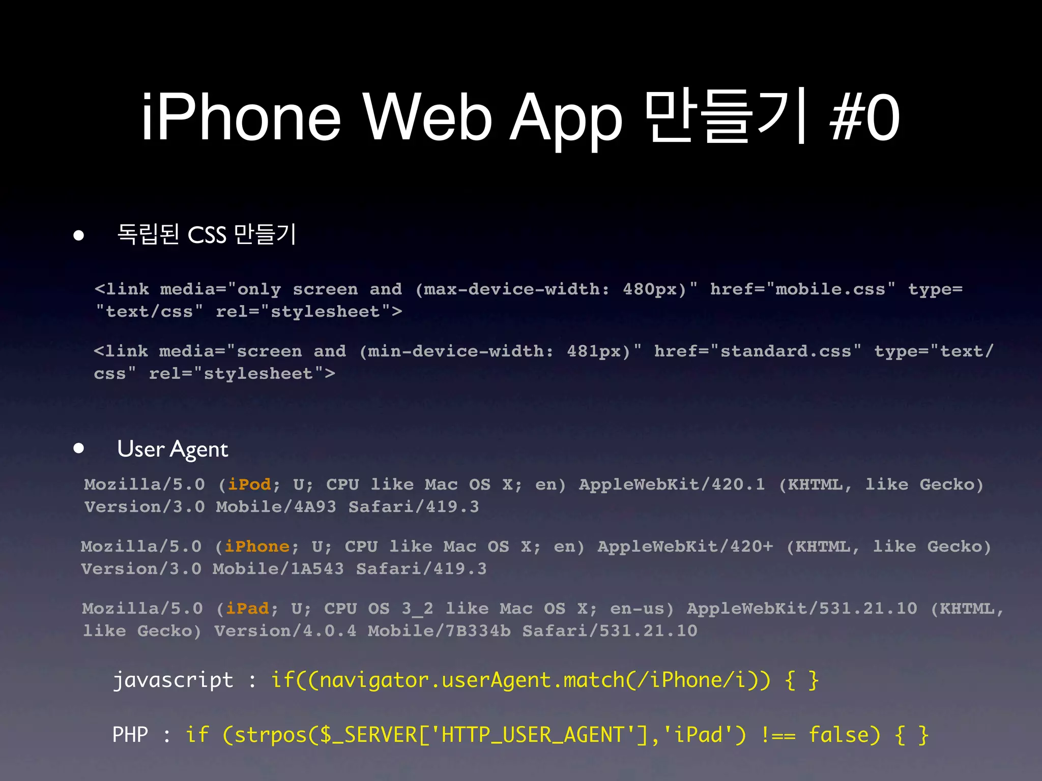 iPhone Web App 만들기 #0
•     독립된 CSS 만들기

    <link media="only screen and (max-device-width: 480px)" href="mobile.css" type=
    "text/css" rel="stylesheet">

    <link media="screen and (min-device-width: 481px)" href="standard.css" type="text/
    css" rel="stylesheet">



•     User Agent
Mozilla/5.0 (iPod; U; CPU like Mac OS X; en) AppleWebKit/420.1 (KHTML, like Gecko)
Version/3.0 Mobile/4A93 Safari/419.3

Mozilla/5.0 (iPhone; U; CPU like Mac OS X; en) AppleWebKit/420+ (KHTML, like Gecko)
Version/3.0 Mobile/1A543 Safari/419.3

Mozilla/5.0 (iPad; U; CPU OS 3_2 like Mac OS X; en-us) AppleWebKit/531.21.10 (KHTML,
like Gecko) Version/4.0.4 Mobile/7B334b Safari/531.21.10

     javascript : if((navigator.userAgent.match(/iPhone/i)) { }

     PHP : if (strpos($_SERVER['HTTP_USER_AGENT'],'iPad') !== false) { }
 