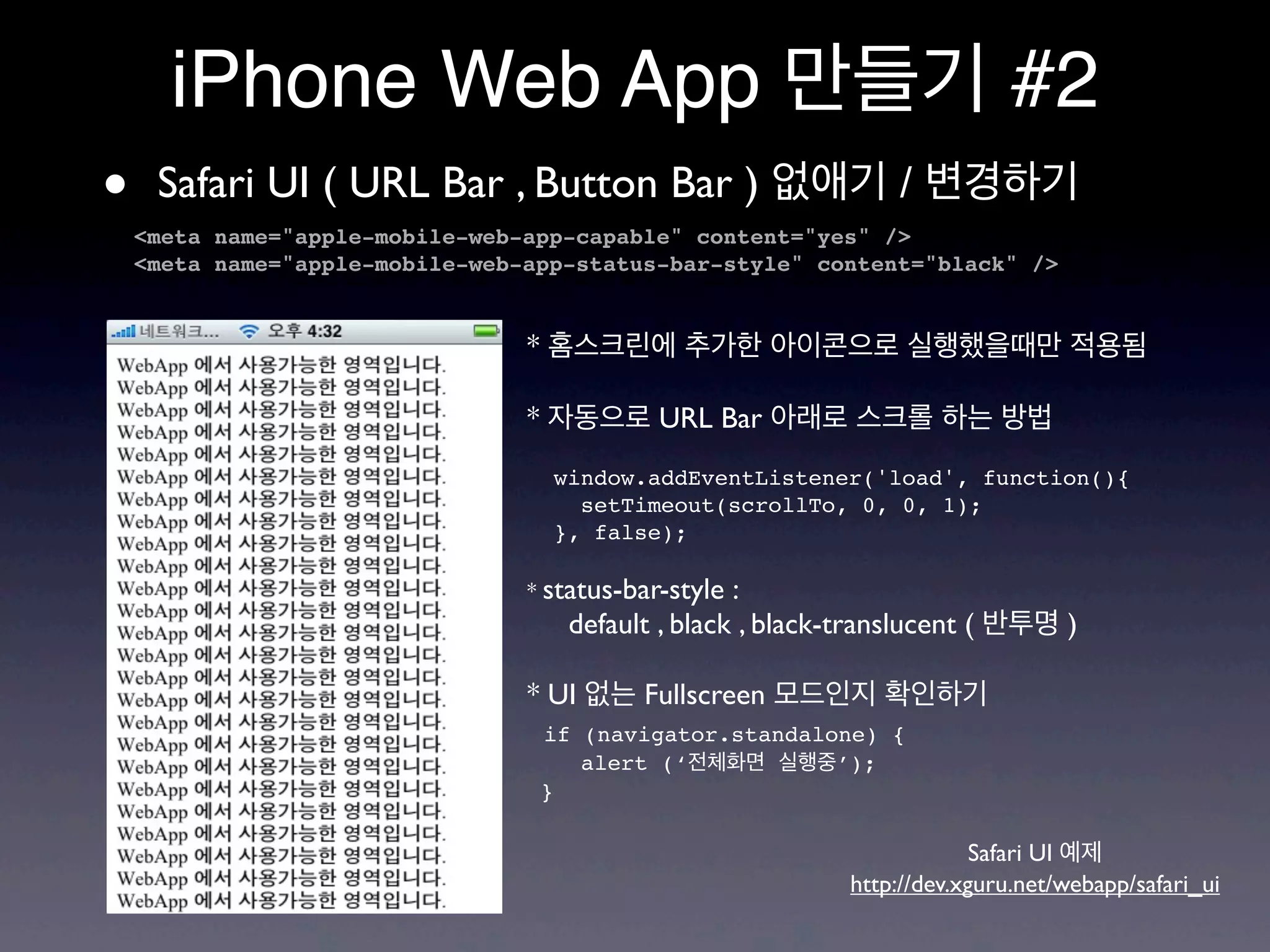 iPhone Web App 만들기 #2
•    Safari UI ( URL Bar , Button Bar ) 없애기 / 변경하기
    <meta name="apple-mobile-web-app-capable" content="yes" />
    <meta name="apple-mobile-web-app-status-bar-style" content="black" />


                                 * 홈스크린에 추가한 아이콘으로 실행했을때만 적용됨

                                 * 자동으로 URL Bar 아래로 스크롤 하는 방법
                                   window.addEventListener('load', function(){
                                     setTimeout(scrollTo, 0, 0, 1);
                                   }, false);

                                 * status-bar-style:
                                    default , black , black-translucent ( 반투명 )

                                 * UI 없는 Fullscreen 모드인지 확인하기
                                  if (navigator.standalone) {
                                     alert (‘전체화면 실행중’);
                                  }

                                                                        Safari UI 예제
                                                           http://dev.xguru.net/webapp/safari_ui
 