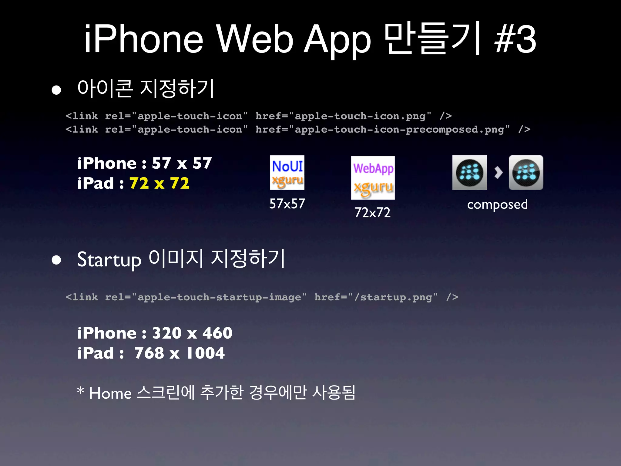 iPhone Web App 만들기 #3
•    아이콘 지정하기
    <link rel="apple-touch-icon" href="apple-touch-icon.png" />
    <link rel="apple-touch-icon" href="apple-touch-icon-precomposed.png" />


     iPhone : 57 x 57
     iPad : 72 x 72
                                   57x57                           composed
                                                72x72


•    Startup 이미지 지정하기
    <link rel="apple-touch-startup-image" href="/startup.png" />


     iPhone : 320 x 460
     iPad : 768 x 1004

     * Home 스크린에 추가한 경우에만 사용됨
 