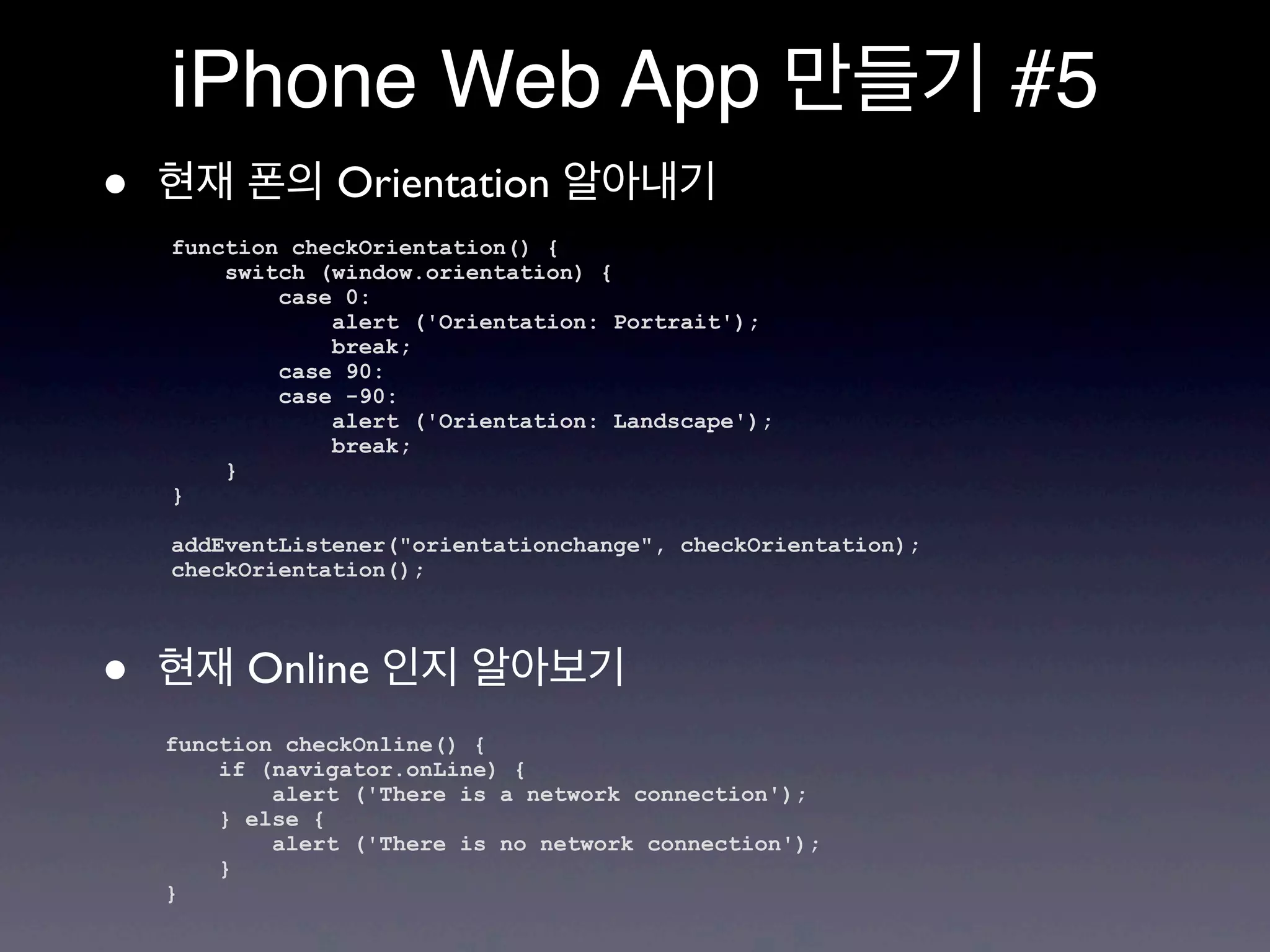 iPhone Web App 만들기 #5
•   현재 폰의 Orientation 알아내기
    function checkOrientation() {
        switch (window.orientation) {
            case 0:
                alert ('Orientation: Portrait');
                break;
            case 90:
            case -90:
                alert ('Orientation: Landscape');
                break;
        }
    }

    addEventListener("orientationchange", checkOrientation);
    checkOrientation();




•   현재 Online 인지 알아보기
    function checkOnline() {
        if (navigator.onLine) {
            alert ('There is a network connection');
        } else {
            alert ('There is no network connection');
        }
    }
 