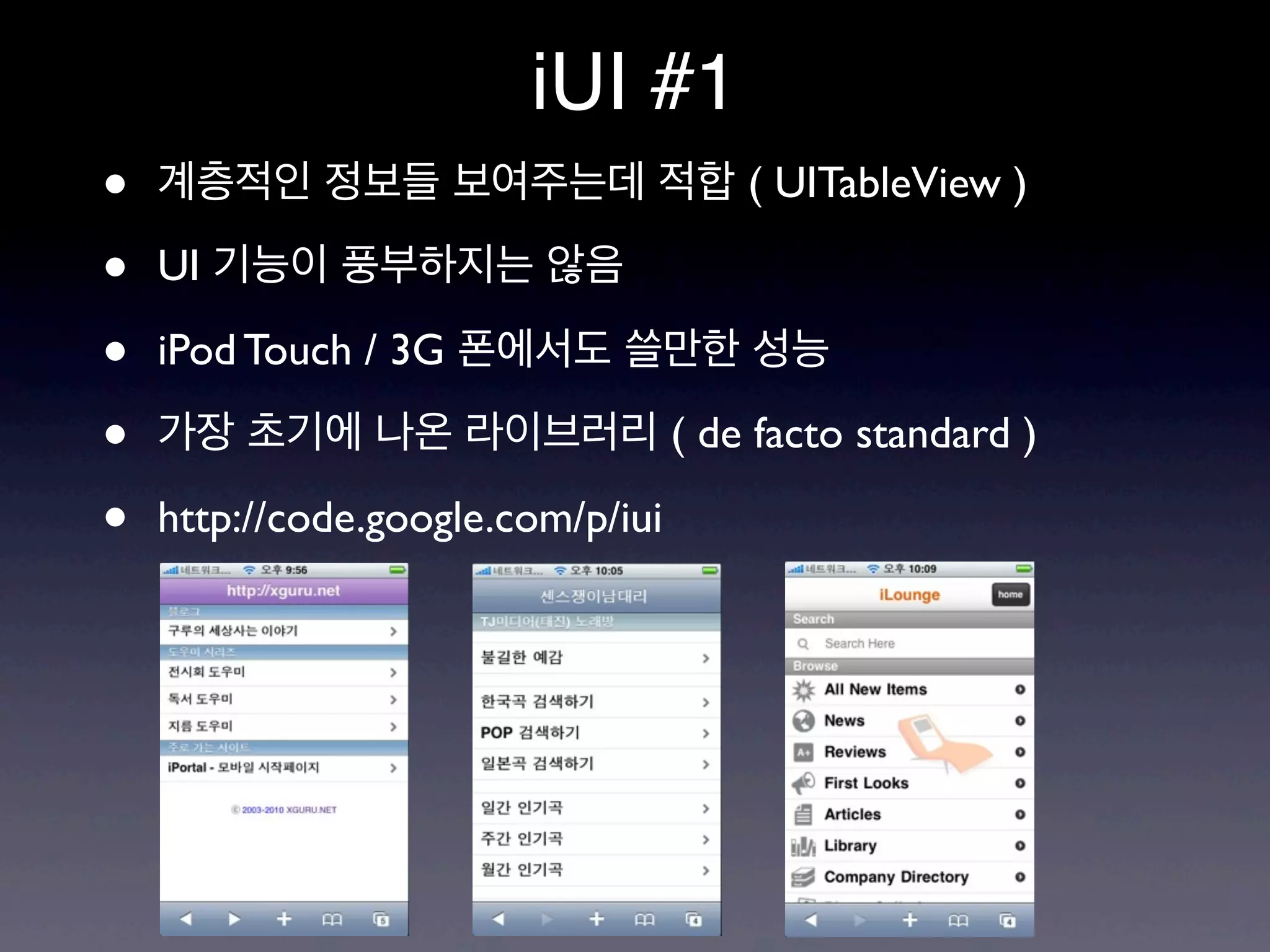 iUI #1
•   계층적인 정보들 보여주는데 적합 ( UITableView )

•   UI 기능이 풍부하지는 않음

•   iPod Touch / 3G 폰에서도 쓸만한 성능

•   가장 초기에 나온 라이브러리 ( de facto standard )

•   http://code.google.com/p/iui
 