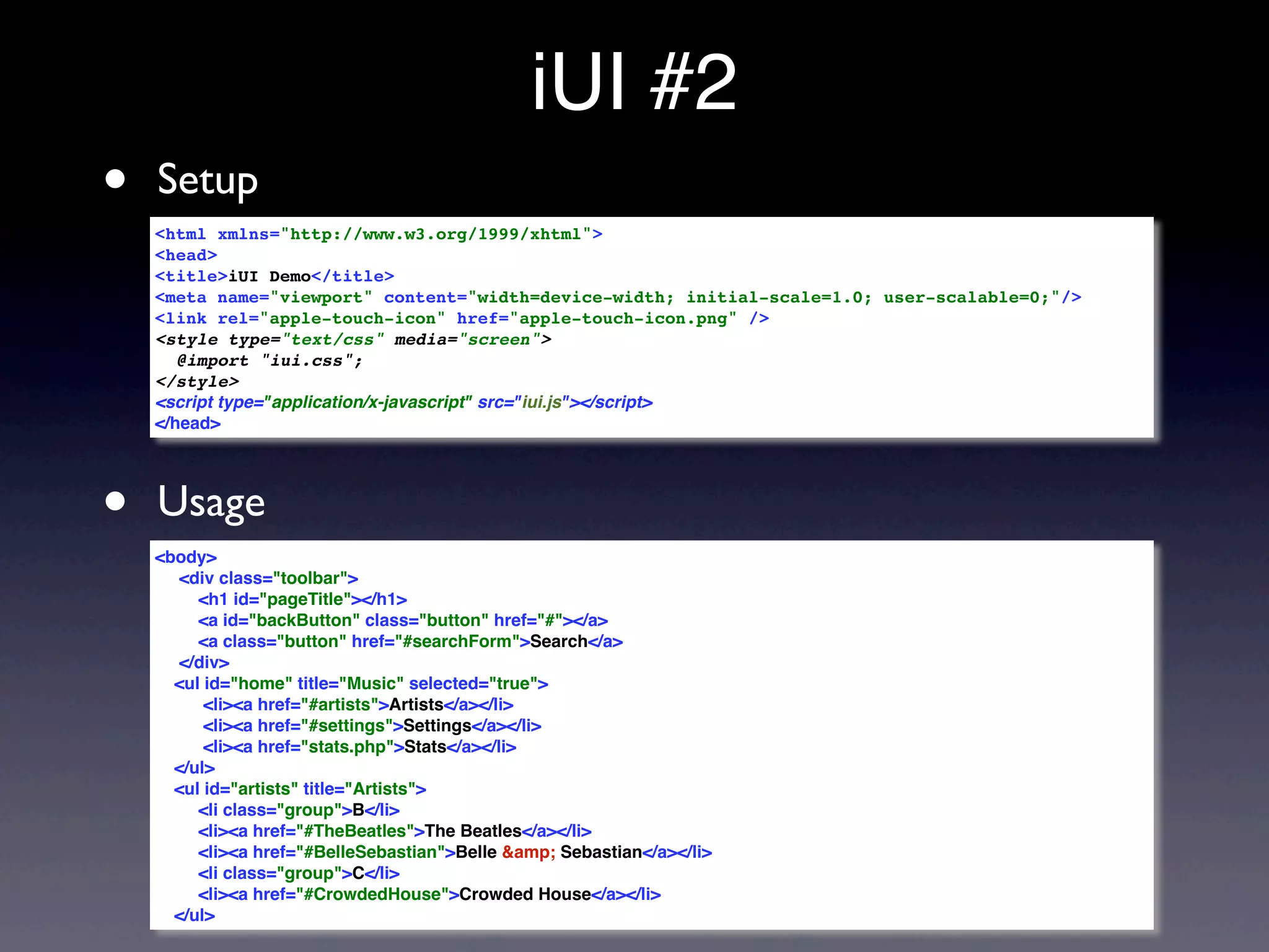 iUI #2
•   Setup
    <html xmlns="http://www.w3.org/1999/xhtml">
    <head>
    <title>iUI Demo</title>
    <meta name="viewport" content="width=device-width; initial-scale=1.0; user-scalable=0;"/>
    <link rel="apple-touch-icon" href="apple-touch-icon.png" />
    <style type="text/css" media="screen">
       @import "iui.css";
    </style>
    <script type="application/x-javascript" src="iui.js"></script>
    </head>




•   Usage
    <body>
      <div class="toolbar">
         <h1 id="pageTitle"></h1>
         <a id="backButton" class="button" href="#"></a>
         <a class="button" href="#searchForm">Search</a>
      </div>
      <ul id="home" title="Music" selected="true">
          <li><a href="#artists">Artists</a></li>
          <li><a href="#settings">Settings</a></li>
          <li><a href="stats.php">Stats</a></li>
      </ul>
      <ul id="artists" title="Artists">
         <li class="group">B</li>
         <li><a href="#TheBeatles">The Beatles</a></li>
         <li><a href="#BelleSebastian">Belle &amp; Sebastian</a></li>
         <li class="group">C</li>
         <li><a href="#CrowdedHouse">Crowded House</a></li>
      </ul>
 
