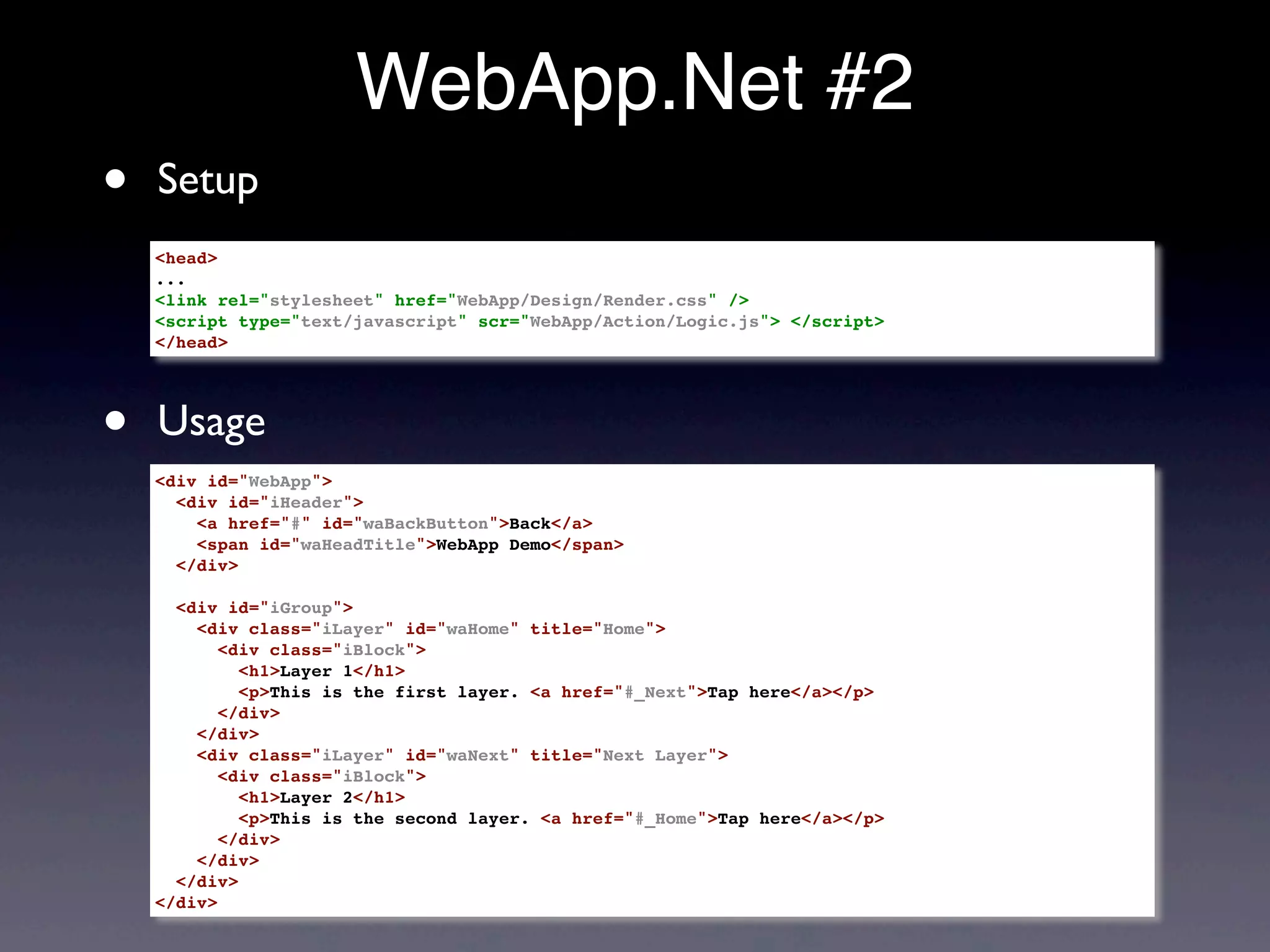 WebApp.Net #2
•   Setup
    <head>
    ...
    <link rel="stylesheet" href="WebApp/Design/Render.css" />
    <script type="text/javascript" scr="WebApp/Action/Logic.js"> </script>
    </head>




•   Usage
    <div id="WebApp">
      <div id="iHeader">
        <a href="#" id="waBackButton">Back</a>
        <span id="waHeadTitle">WebApp Demo</span>
      </div>

      <div id="iGroup">
        <div class="iLayer" id="waHome" title="Home">
           <div class="iBlock">
             <h1>Layer 1</h1>
             <p>This is the first layer. <a href="#_Next">Tap here</a></p>
           </div>
        </div>
        <div class="iLayer" id="waNext" title="Next Layer">
           <div class="iBlock">
             <h1>Layer 2</h1>
             <p>This is the second layer. <a href="#_Home">Tap here</a></p>
           </div>
        </div>
      </div>
    </div>
 