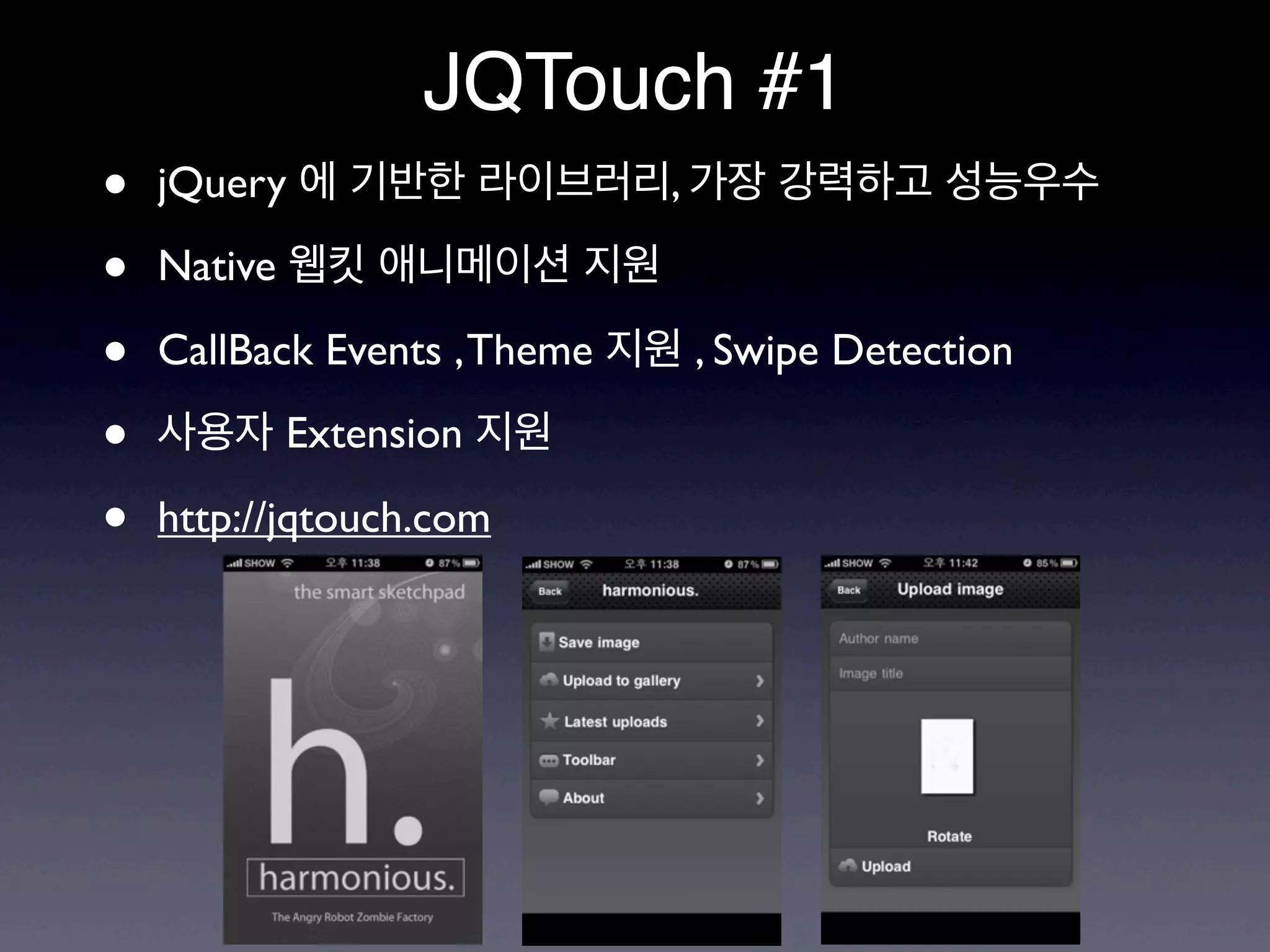 JQTouch #1
•   jQuery 에 기반한 라이브러리, 가장 강력하고 성능우수

•   Native 웹킷 애니메이션 지원

•   CallBack Events , Theme 지원 , Swipe Detection

•   사용자 Extension 지원

•   http://jqtouch.com
 