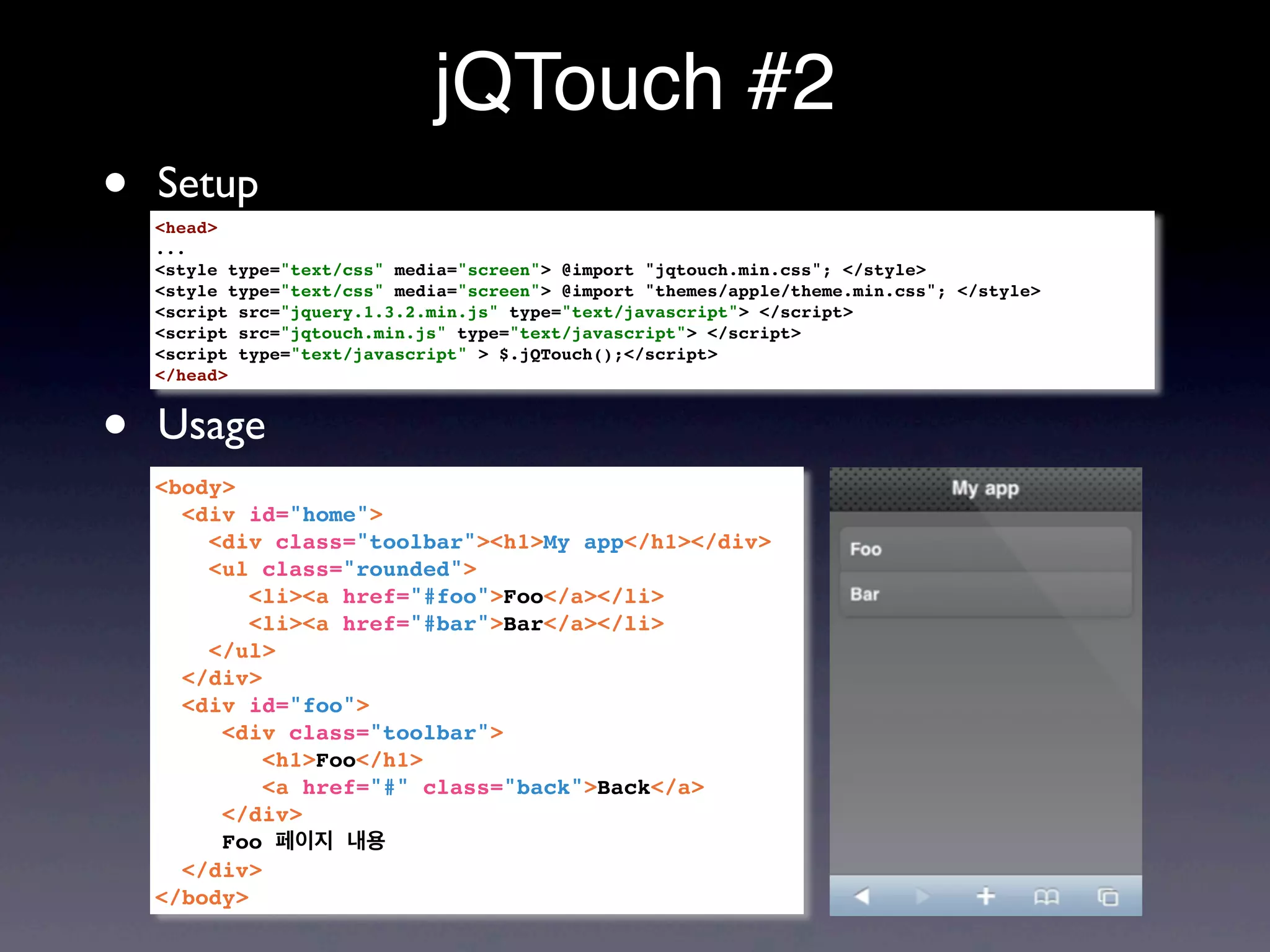 jQTouch #2
•   Setup
    <head>
    ...
    <style type="text/css" media="screen"> @import "jqtouch.min.css"; </style>
    <style type="text/css" media="screen"> @import "themes/apple/theme.min.css"; </style>
    <script src="jquery.1.3.2.min.js" type="text/javascript"> </script>
    <script src="jqtouch.min.js" type="text/javascript"> </script>
    <script type="text/javascript" > $.jQTouch();</script>
    </head>



•   Usage
    <body>
      <div id="home">
        <div class="toolbar"><h1>My app</h1></div>
        <ul class="rounded">
            <li><a href="#foo">Foo</a></li>
            <li><a href="#bar">Bar</a></li>
        </ul>
      </div>
      <div id="foo">
         <div class="toolbar">
             <h1>Foo</h1>
             <a href="#" class="back">Back</a>
         </div>
         Foo 페이지 내용
      </div>
    </body>
 