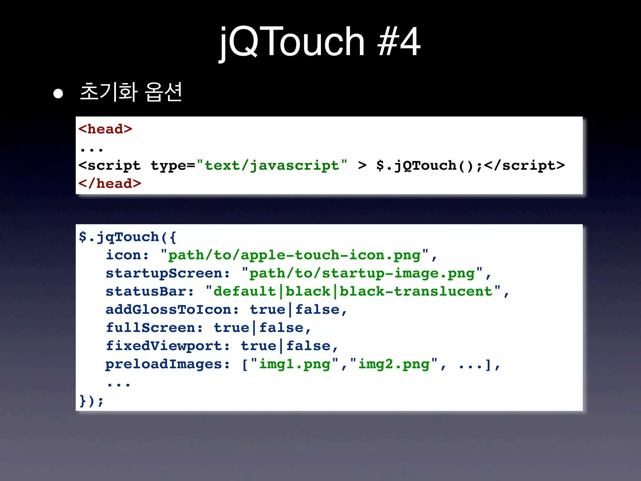 jQTouch #4
•   초기화 옵션
    <head>
    ...
    <script type="text/javascript" > $.jQTouch();</script>
    </head>


    $.jqTouch({
        icon: "path/to/apple-touch-icon.png",
        startupScreen: "path/to/startup-image.png",
        statusBar: "default|black|black-translucent",
        addGlossToIcon: true|false,
        fullScreen: true|false,
        fixedViewport: true|false,
        preloadImages: ["img1.png","img2.png", ...],
        ...
    });
 