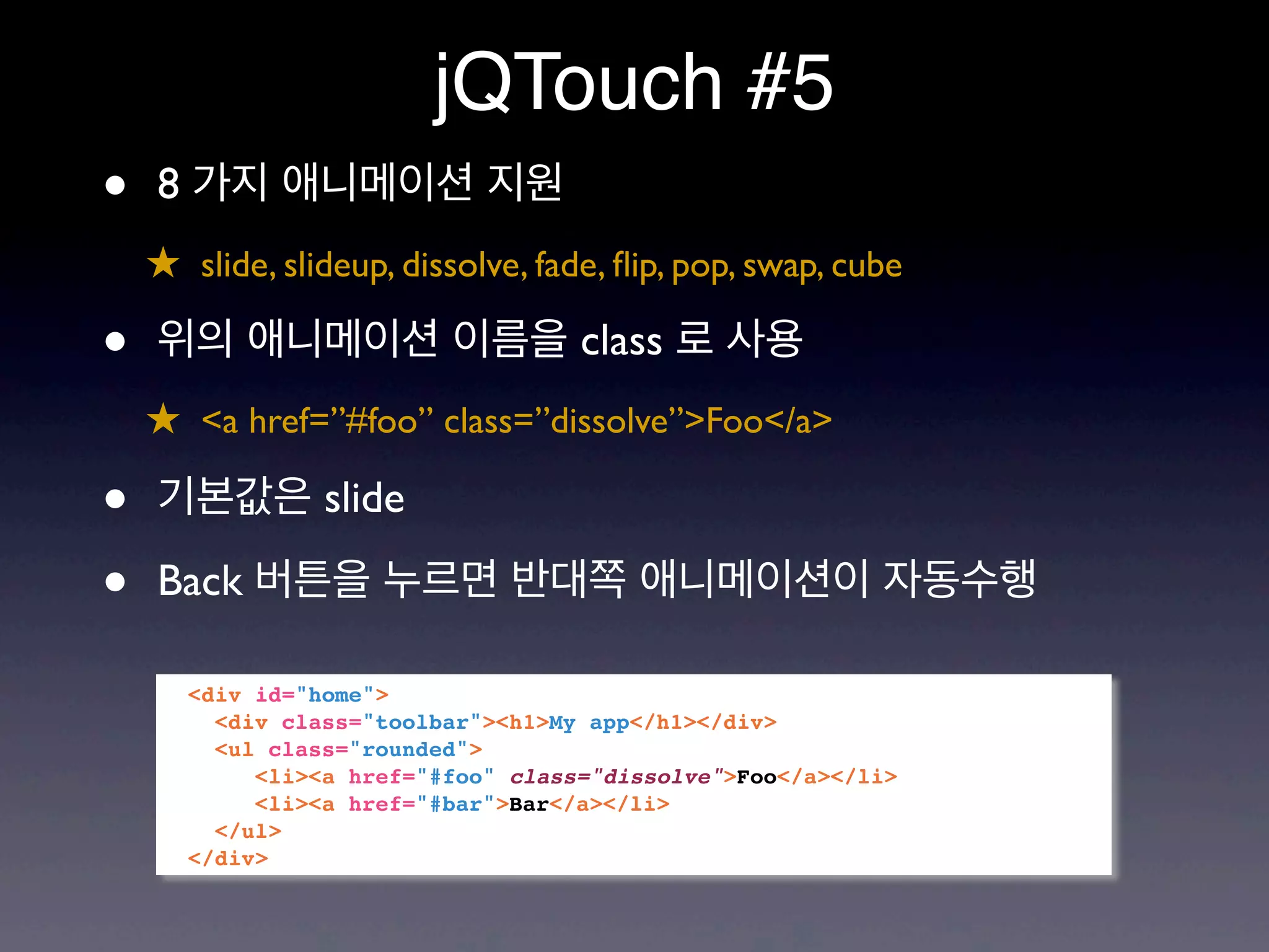 jQTouch #5
•   8 가지 애니메이션 지원
    ★ slide, slideup, dissolve, fade, ﬂip, pop, swap, cube

•   위의 애니메이션 이름을 class 로 사용
    ★ <a href=”#foo” class=”dissolve”>Foo</a>

•   기본값은 slide

•   Back 버튼을 누르면 반대쪽 애니메이션이 자동수행

       <div id="home">
         <div class="toolbar"><h1>My app</h1></div>
         <ul class="rounded">
            <li><a href="#foo" class="dissolve">Foo</a></li>
            <li><a href="#bar">Bar</a></li>
         </ul>
       </div>
 