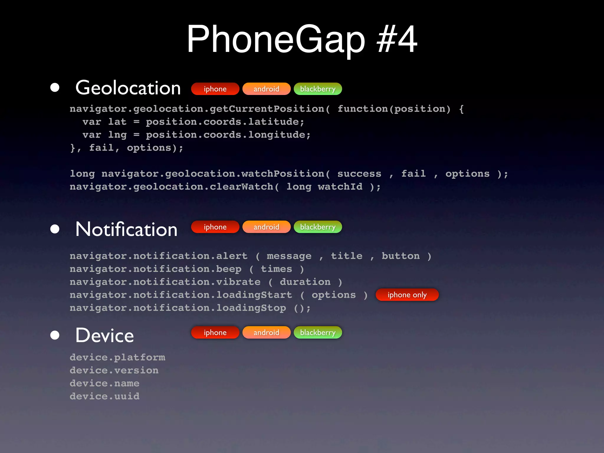 PhoneGap #4
•   Geolocation           iphone   android   blackberry

    navigator.geolocation.getCurrentPosition( function(position) {
      var lat = position.coords.latitude;
      var lng = position.coords.longitude;
    }, fail, options);

    long navigator.geolocation.watchPosition( success , fail , options );
    navigator.geolocation.clearWatch( long watchId );



•   Notiﬁcation           iphone   android   blackberry


    navigator.notification.alert ( message , title , button )
    navigator.notification.beep ( times )
    navigator.notification.vibrate ( duration )
    navigator.notification.loadingStart ( options )   iphone only
    navigator.notification.loadingStop ();


•   Device
    device.platform
                          iphone   android   blackberry



    device.version
    device.name
    device.uuid
 