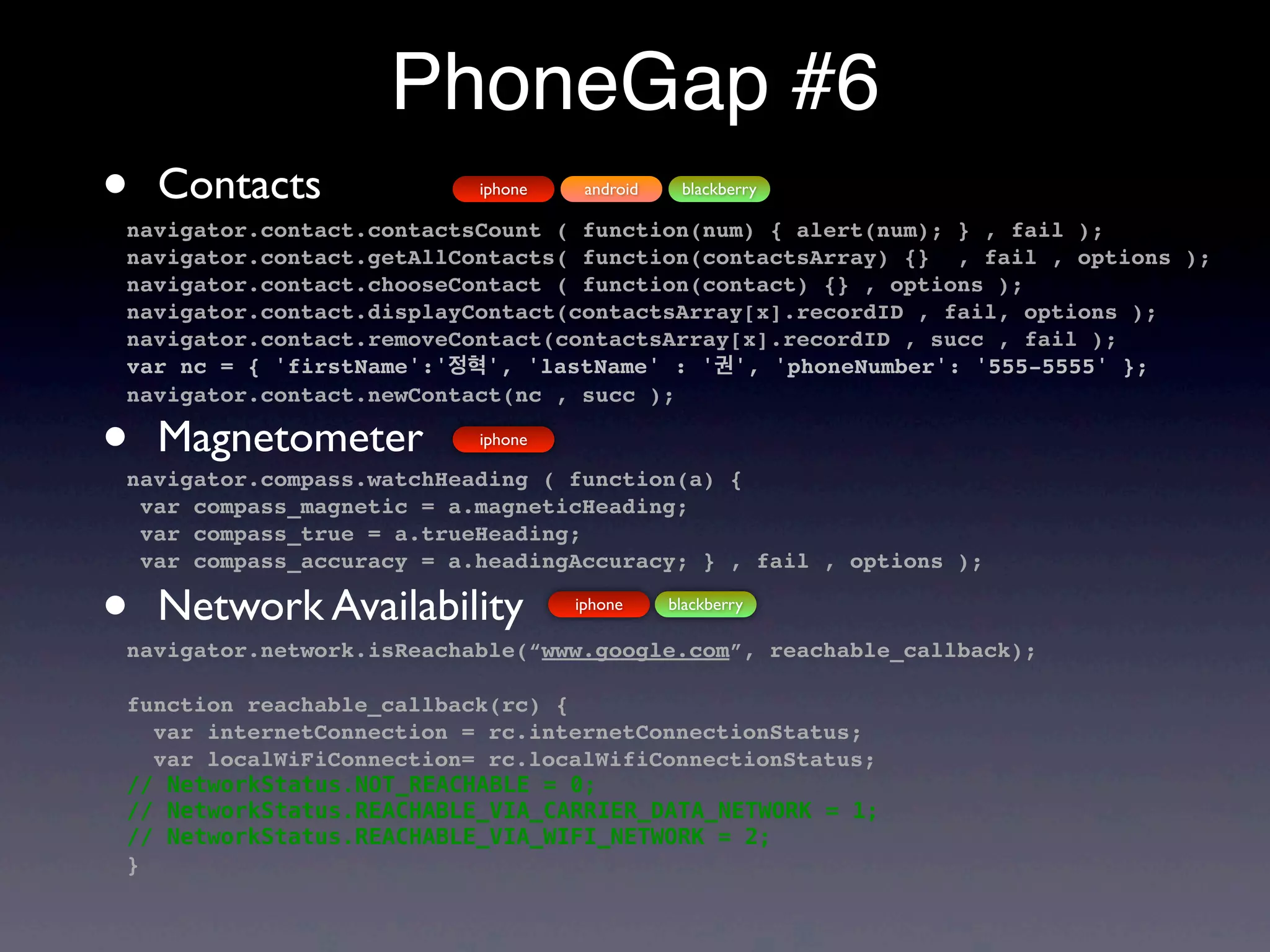 PhoneGap #6
•   Contacts              iphone    android    blackberry

navigator.contact.contactsCount ( function(num) { alert(num); } , fail );
navigator.contact.getAllContacts( function(contactsArray) {} , fail , options );
navigator.contact.chooseContact ( function(contact) {} , options );
navigator.contact.displayContact(contactsArray[x].recordID , fail, options );
navigator.contact.removeContact(contactsArray[x].recordID , succ , fail );
var nc = { 'firstName':'정혁', 'lastName' : '권', 'phoneNumber': '555-5555' };
navigator.contact.newContact(nc , succ );

•   Magnetometer          iphone

navigator.compass.watchHeading ( function(a) {
 var compass_magnetic = a.magneticHeading;
 var compass_true = a.trueHeading;
 var compass_accuracy = a.headingAccuracy; } , fail , options );

•   Network Availability           iphone     blackberry

navigator.network.isReachable(“www.google.com”, reachable_callback);

function reachable_callback(rc) {
  var internetConnection = rc.internetConnectionStatus;
  var localWiFiConnection= rc.localWifiConnectionStatus;
// NetworkStatus.NOT_REACHABLE = 0;
// NetworkStatus.REACHABLE_VIA_CARRIER_DATA_NETWORK = 1;
// NetworkStatus.REACHABLE_VIA_WIFI_NETWORK = 2;
}
 