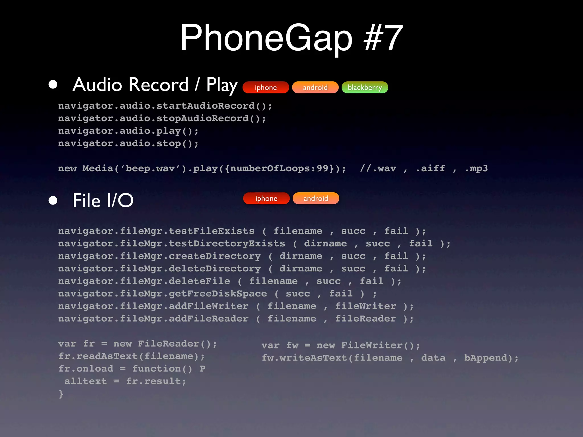 PhoneGap #7
•   Audio Record / Play         iphone

navigator.audio.startAudioRecord();
                                         android   blackberry


navigator.audio.stopAudioRecord();
navigator.audio.play();
navigator.audio.stop();

new Media(‘beep.wav’).play({numberOfLoops:99});       //.wav , .aiff , .mp3



•   File I/O                    iphone   android



navigator.fileMgr.testFileExists ( filename , succ , fail );
navigator.fileMgr.testDirectoryExists ( dirname , succ , fail );
navigator.fileMgr.createDirectory ( dirname , succ , fail );
navigator.fileMgr.deleteDirectory ( dirname , succ , fail );
navigator.fileMgr.deleteFile ( filename , succ , fail );
navigator.fileMgr.getFreeDiskSpace ( succ , fail ) ;
navigator.fileMgr.addFileWriter ( filename , fileWriter );
navigator.fileMgr.addFileReader ( filename , fileReader );

var fr = new FileReader();       var fw = new FileWriter();
fr.readAsText(filename);         fw.writeAsText(filename , data , bAppend);
fr.onload = function() P
  alltext = fr.result;
}
 