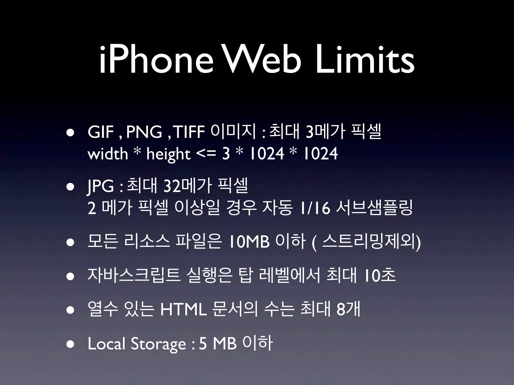 iPhone Web Limits
•   GIF , PNG , TIFF 이미지 : 최대 3메가 픽셀
    width * height <= 3 * 1024 * 1024

•   JPG : 최대 32메가 픽셀
    2 메가 픽셀 이상일 경우 자동 1/16 서브샘플링

•   모든 리소스 파일은 10MB 이하 ( 스트리밍제외)

•   자바스크립트 실행은 탑 레벨에서 최대 10초

•   열수 있는 HTML 문서의 수는 최대 8개

•   Local Storage : 5 MB 이하
 