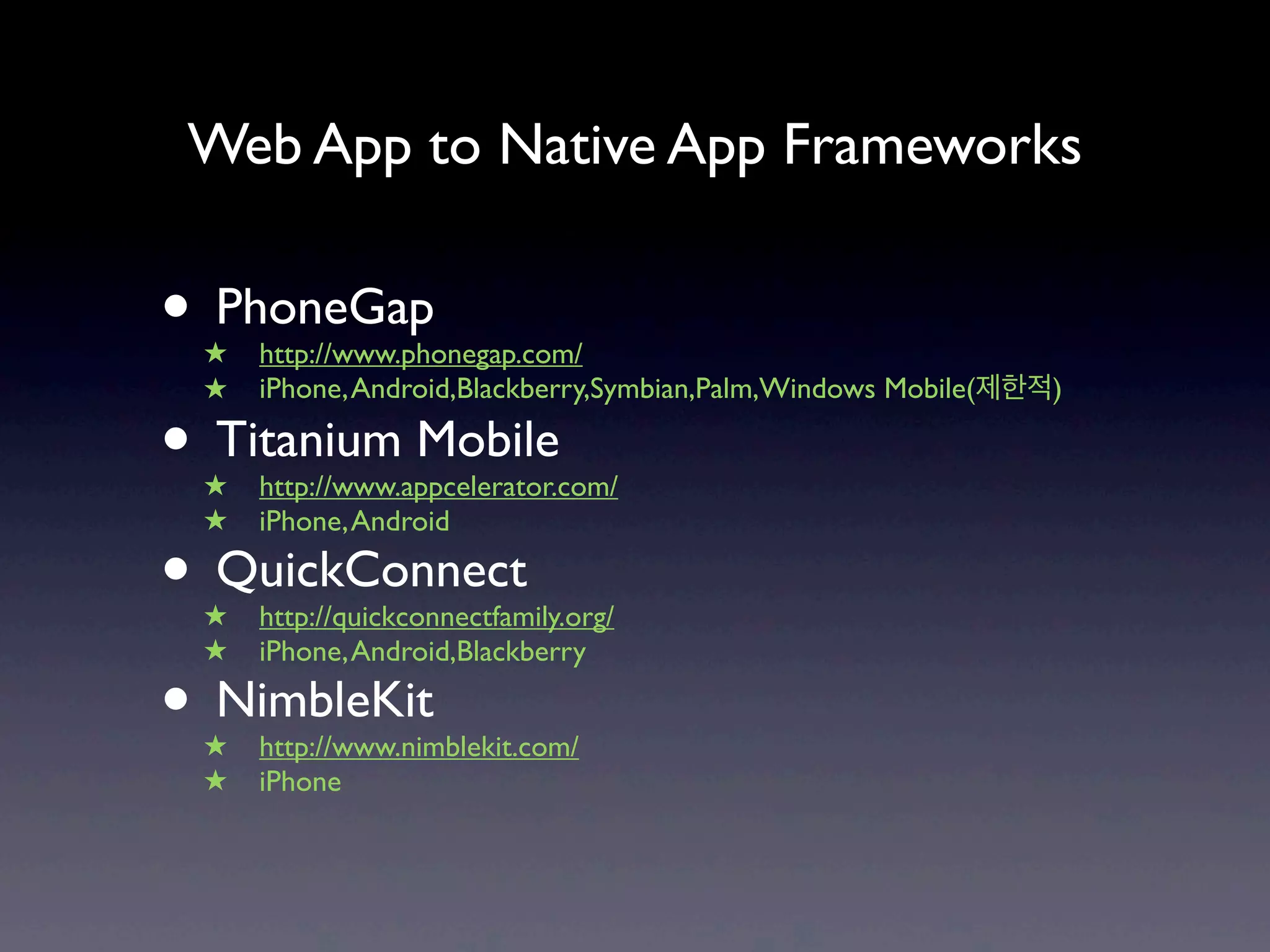 Web App to Native App Frameworks

• PhoneGap
 ★   http://www.phonegap.com/
 ★   iPhone, Android,Blackberry,Symbian,Palm,Windows Mobile(제한적)

• Titanium Mobile
 ★   http://www.appcelerator.com/
 ★   iPhone, Android

• QuickConnect
 ★   http://quickconnectfamily.org/
 ★   iPhone, Android,Blackberry

• NimbleKit
 ★   http://www.nimblekit.com/
 ★   iPhone
 
