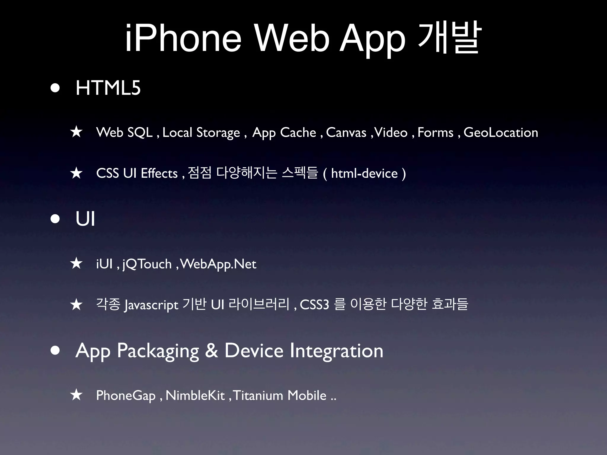 iPhone Web App 개발
•   HTML5
    ★ Web SQL , Local Storage , App Cache , Canvas ,Video , Forms , GeoLocation

    ★ CSS UI Effects , 점점 다양해지는 스펙들 ( html-device )


•   UI

    ★ iUI , jQTouch , WebApp.Net

    ★ 각종 Javascript 기반 UI 라이브러리 , CSS3 를 이용한 다양한 효과들


•   App Packaging & Device Integration

    ★ PhoneGap , NimbleKit , Titanium Mobile ..
 