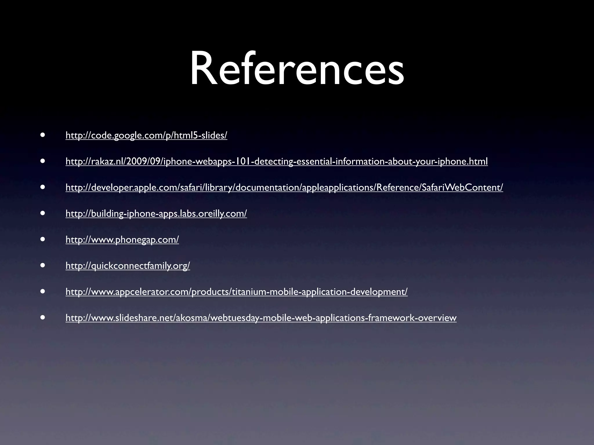 References
•   http://code.google.com/p/html5-slides/

•   http://rakaz.nl/2009/09/iphone-webapps-101-detecting-essential-information-about-your-iphone.html

•   http://developer.apple.com/safari/library/documentation/appleapplications/Reference/SafariWebContent/

•   http://building-iphone-apps.labs.oreilly.com/

•   http://www.phonegap.com/

•   http://quickconnectfamily.org/

•   http://www.appcelerator.com/products/titanium-mobile-application-development/

•   http://www.slideshare.net/akosma/webtuesday-mobile-web-applications-framework-overview
 