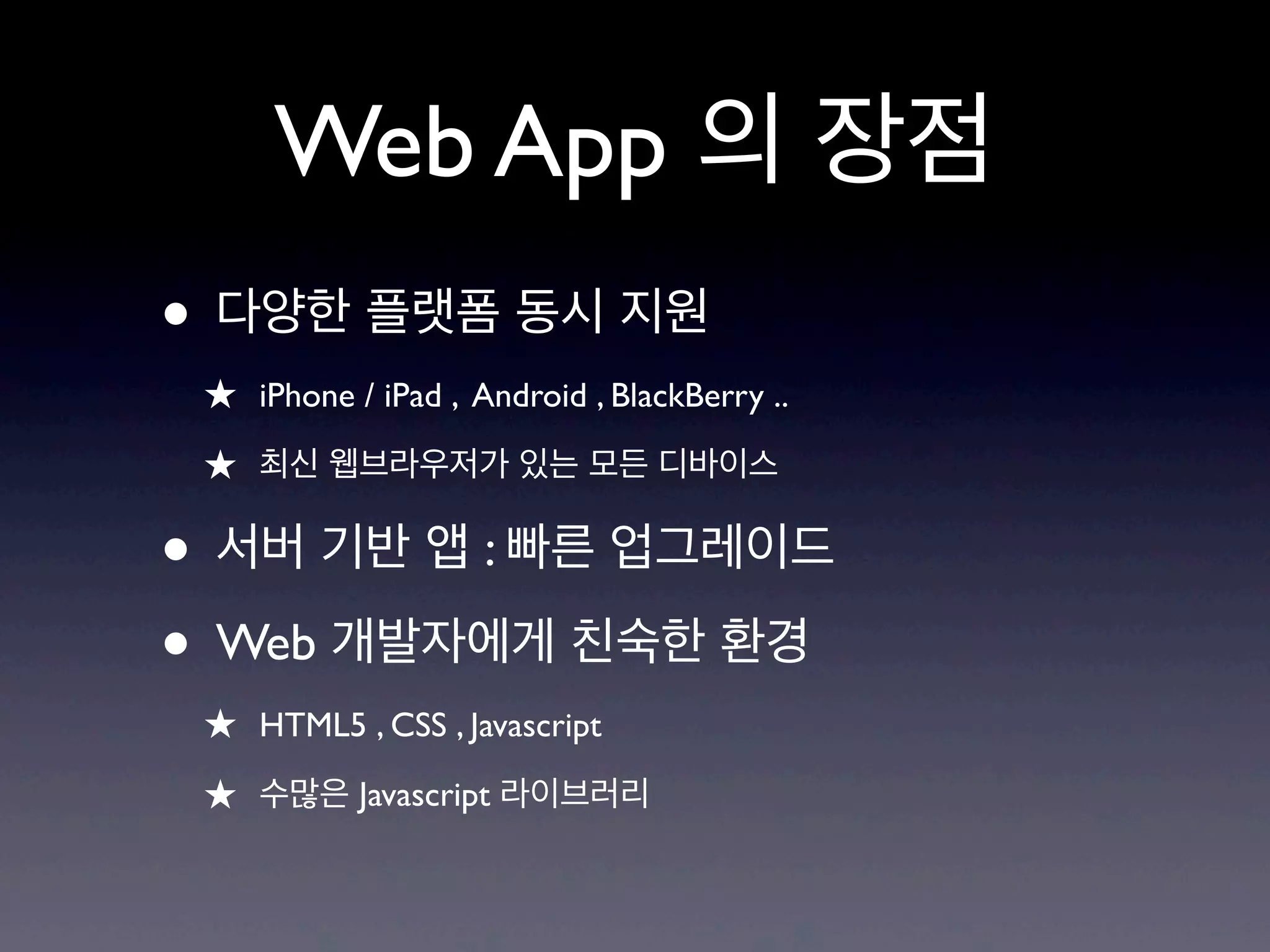 Web App 의 장점
• 다양한 플랫폼 동시 지원
 ★ iPhone / iPad , Android , BlackBerry ..
 ★ 최신 웹브라우저가 있는 모든 디바이스

• 서버 기반 앱 : 빠른 업그레이드
• Web 개발자에게 친숙한 환경
 ★ HTML5 , CSS , Javascript
 ★ 수많은 Javascript 라이브러리
 