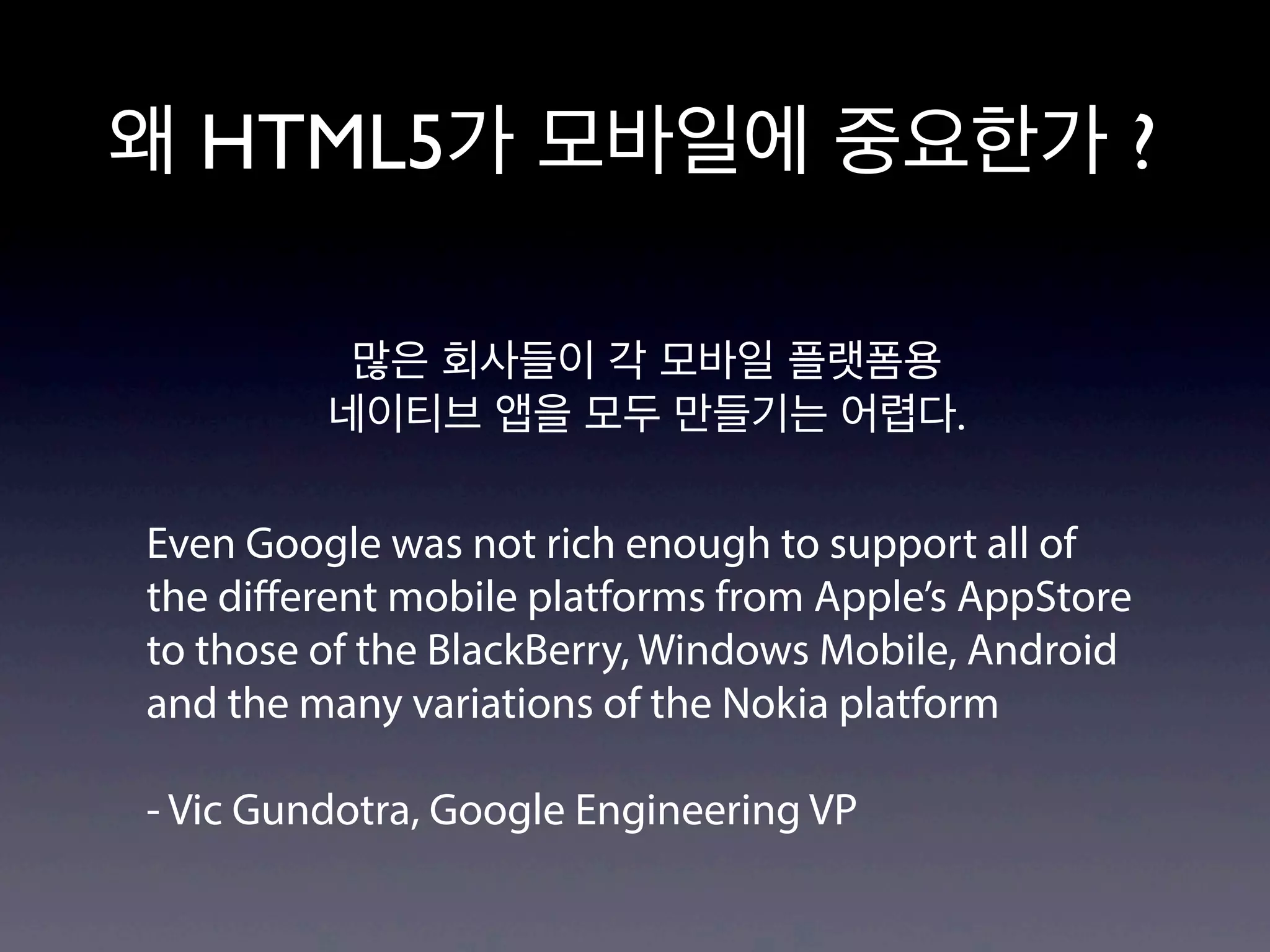 왜 HTML5가 모바일에 중요한가 ?

          많은 회사들이 각 모바일 플랫폼용
         네이티브 앱을 모두 만들기는 어렵다.

Even Google was not rich enough to support all of
the diﬀerent mobile platforms from Apple’s AppStore
to those of the BlackBerry, Windows Mobile, Android
and the many variations of the Nokia platform

- Vic Gundotra, Google Engineering VP
 