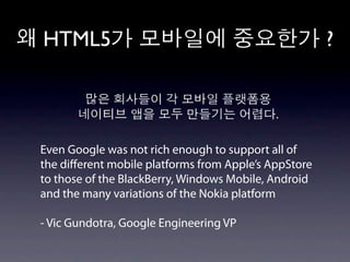 HTML5                                                 ?


                                            .

Even Google was not rich enough to support all of
the diﬀerent mobile platforms from Apple’s AppStore
to those of the BlackBerry, Windows Mobile, Android
and the many variations of the Nokia platform

- Vic Gundotra, Google Engineering VP
 