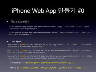 iPhone Web App                                                   #0
•            CSS

    <link media="only screen and (max-device-width: 480px)" href="mobile.css" type=
    "text/css" rel="stylesheet">

    <link media="screen and (min-device-width: 481px)" href="standard.css" type="text/
    css" rel="stylesheet">



•     User Agent
Mozilla/5.0 (iPod; U; CPU like Mac OS X; en) AppleWebKit/420.1 (KHTML, like Gecko)
Version/3.0 Mobile/4A93 Safari/419.3

Mozilla/5.0 (iPhone; U; CPU like Mac OS X; en) AppleWebKit/420+ (KHTML, like Gecko)
Version/3.0 Mobile/1A543 Safari/419.3

Mozilla/5.0 (iPad; U; CPU OS 3_2 like Mac OS X; en-us) AppleWebKit/531.21.10 (KHTML,
like Gecko) Version/4.0.4 Mobile/7B334b Safari/531.21.10

     javascript : if((navigator.userAgent.match(/iPhone/i)) { }

     PHP : if (strpos($_SERVER['HTTP_USER_AGENT'],'iPad') !== false) { }
 
