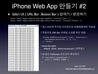 iPhone Web App                                                              #2
•    Safari UI ( URL Bar , Button Bar )
    <meta name="apple-mobile-web-app-capable" content="yes" />
                                                                      /
    <meta name="apple-mobile-web-app-status-bar-style" content="black" />


                                 *

                                 *              URL Bar
                                     window.addEventListener('load', function(){
                                       setTimeout(scrollTo, 0, 0, 1);
                                     }, false);

                                 * status-bar-style   :
                                       default , black , black-translucent (          )

                                 * UI         Fullscreen
                                     if (navigator.standalone) {
                                        alert (‘            ’);
                                     }

                                                                            Safari UI
                                                                http://dev.xguru.net/webapp/safari_ui
 