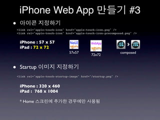 iPhone Web App                                                    #3
•   <link rel="apple-touch-icon" href="apple-touch-icon.png" />
    <link rel="apple-touch-icon" href="apple-touch-icon-precomposed.png" />


     iPhone : 57 x 57
     iPad : 72 x 72
                                   57x57                           composed
                                                72x72


•    Startup
    <link rel="apple-touch-startup-image" href="/startup.png" />


     iPhone : 320 x 460
     iPad : 768 x 1004

     * Home
 