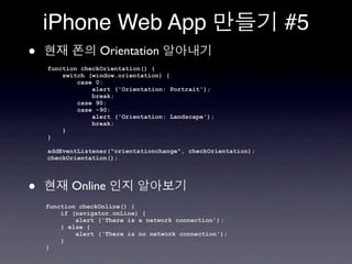 iPhone Web App                                             #5
•                 Orientation
    function checkOrientation() {
        switch (window.orientation) {
            case 0:
                alert ('Orientation: Portrait');
                break;
            case 90:
            case -90:
                alert ('Orientation: Landscape');
                break;
        }
    }

    addEventListener("orientationchange", checkOrientation);
    checkOrientation();




•          Online
    function checkOnline() {
        if (navigator.onLine) {
            alert ('There is a network connection');
        } else {
            alert ('There is no network connection');
        }
    }
 