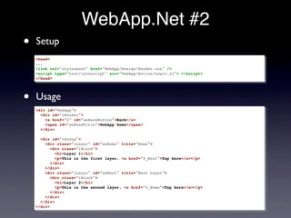 WebApp.Net #2
•   Setup
    <head>
    ...
    <link rel="stylesheet" href="WebApp/Design/Render.css" />
    <script type="text/javascript" scr="WebApp/Action/Logic.js"> </script>
    </head>




•   Usage
    <div id="WebApp">
      <div id="iHeader">
        <a href="#" id="waBackButton">Back</a>
        <span id="waHeadTitle">WebApp Demo</span>
      </div>

      <div id="iGroup">
        <div class="iLayer" id="waHome" title="Home">
           <div class="iBlock">
             <h1>Layer 1</h1>
             <p>This is the first layer. <a href="#_Next">Tap here</a></p>
           </div>
        </div>
        <div class="iLayer" id="waNext" title="Next Layer">
           <div class="iBlock">
             <h1>Layer 2</h1>
             <p>This is the second layer. <a href="#_Home">Tap here</a></p>
           </div>
        </div>
      </div>
    </div>
 