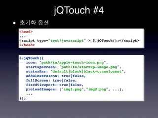 jQTouch #4
•
    <head>
    ...
    <script type="text/javascript" > $.jQTouch();</script>
    </head>


    $.jqTouch({
       icon: "path/to/apple-touch-icon.png",
       startupScreen: "path/to/startup-image.png",
       statusBar: "default|black|black-translucent",
       addGlossToIcon: true|false,
       fullScreen: true|false,
       fixedViewport: true|false,
       preloadImages: ["img1.png","img2.png", ...],
       ...
    });
 