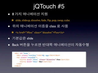 jQTouch #5
•   8
    ★ slide, slideup, dissolve, fade, ﬂip, pop, swap, cube

•                                        class
    ★ <a href=”#foo” class=”dissolve”>Foo</a>

•                  slide

•   Back

        <div id="home">
          <div class="toolbar"><h1>My app</h1></div>
          <ul class="rounded">
             <li><a href="#foo" class="dissolve">Foo</a></li>
             <li><a href="#bar">Bar</a></li>
          </ul>
        </div>
 