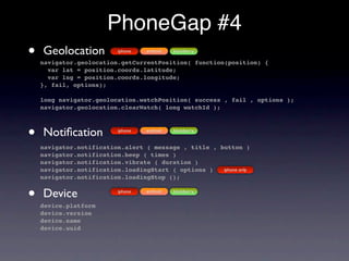 PhoneGap #4
•   Geolocation           iphone   android   blackberry

    navigator.geolocation.getCurrentPosition( function(position) {
      var lat = position.coords.latitude;
      var lng = position.coords.longitude;
    }, fail, options);

    long navigator.geolocation.watchPosition( success , fail , options );
    navigator.geolocation.clearWatch( long watchId );



•   Notiﬁcation           iphone   android   blackberry


    navigator.notification.alert ( message , title , button )
    navigator.notification.beep ( times )
    navigator.notification.vibrate ( duration )
    navigator.notification.loadingStart ( options )   iphone only
    navigator.notification.loadingStop ();


•   Device
    device.platform
                          iphone   android   blackberry



    device.version
    device.name
    device.uuid
 