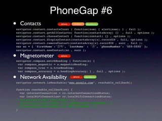 PhoneGap #6
•   Contacts              iphone    android    blackberry

navigator.contact.contactsCount ( function(num) { alert(num); } , fail );
navigator.contact.getAllContacts( function(contactsArray) {} , fail , options );
navigator.contact.chooseContact ( function(contact) {} , options );
navigator.contact.displayContact(contactsArray[x].recordID , fail, options );
navigator.contact.removeContact(contactsArray[x].recordID , succ , fail );
var nc = { 'firstName':'   ', 'lastName' : ' ', 'phoneNumber': '555-5555' };
navigator.contact.newContact(nc , succ );

•   Magnetometer          iphone

navigator.compass.watchHeading ( function(a) {
 var compass_magnetic = a.magneticHeading;
 var compass_true = a.trueHeading;
 var compass_accuracy = a.headingAccuracy; } , fail , options );

•   Network Availability           iphone     blackberry

navigator.network.isReachable(“www.google.com”, reachable_callback);

function reachable_callback(rc) {
  var internetConnection = rc.internetConnectionStatus;
  var localWiFiConnection= rc.localWifiConnectionStatus;
// NetworkStatus.NOT_REACHABLE = 0;
// NetworkStatus.REACHABLE_VIA_CARRIER_DATA_NETWORK = 1;
// NetworkStatus.REACHABLE_VIA_WIFI_NETWORK = 2;
}
 