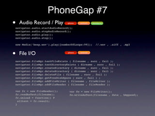 PhoneGap #7
•   Audio Record / Play         iphone

navigator.audio.startAudioRecord();
                                         android   blackberry


navigator.audio.stopAudioRecord();
navigator.audio.play();
navigator.audio.stop();

new Media(‘beep.wav’).play({numberOfLoops:99});       //.wav , .aiff , .mp3



•   File I/O                    iphone   android



navigator.fileMgr.testFileExists ( filename , succ , fail );
navigator.fileMgr.testDirectoryExists ( dirname , succ , fail );
navigator.fileMgr.createDirectory ( dirname , succ , fail );
navigator.fileMgr.deleteDirectory ( dirname , succ , fail );
navigator.fileMgr.deleteFile ( filename , succ , fail );
navigator.fileMgr.getFreeDiskSpace ( succ , fail ) ;
navigator.fileMgr.addFileWriter ( filename , fileWriter );
navigator.fileMgr.addFileReader ( filename , fileReader );

var fr = new FileReader();       var fw = new FileWriter();
fr.readAsText(filename);         fw.writeAsText(filename , data , bAppend);
fr.onload = function() P
  alltext = fr.result;
}
 