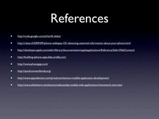 References
•   http://code.google.com/p/html5-slides/

•   http://rakaz.nl/2009/09/iphone-webapps-101-detecting-essential-information-about-your-iphone.html

•   http://developer.apple.com/safari/library/documentation/appleapplications/Reference/SafariWebContent/

•   http://building-iphone-apps.labs.oreilly.com/

•   http://www.phonegap.com/

•   http://quickconnectfamily.org/

•   http://www.appcelerator.com/products/titanium-mobile-application-development/

•   http://www.slideshare.net/akosma/webtuesday-mobile-web-applications-framework-overview
 