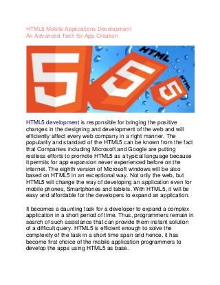 HTML5 Mobile Applications Development
An Advanced Tech for App Creation




HTML5 development is responsible for bringing the positive
changes in the designing and development of the web and will
efficiently affect every web company in a right manner. The
popularity and standard of the HTML5 can be known from the fact
that Companies including Microsoft and Google are putting
restless efforts to promote HTML5 as a typical language because
it permits for app expansion never experienced before on the
internet. The eighth version of Microsoft windows will be also
based on HTML5 in an exceptional way. Not only the web, but
HTML5 will change the way of developing an application even for
mobile phones, Smartphones and tablets. With HTML5, it will be
easy and affordable for the developers to expand an application.

It becomes a daunting task for a developer to expand a complex
application in a short period of time. Thus, programmers remain in
search of such assistance that can provide them instant solution
of a difficult query. HTML5 is efficient enough to solve the
complexity of the task in a short time span and hence, it has
become first choice of the mobile application programmers to
develop the apps using HTML5 as base.
 