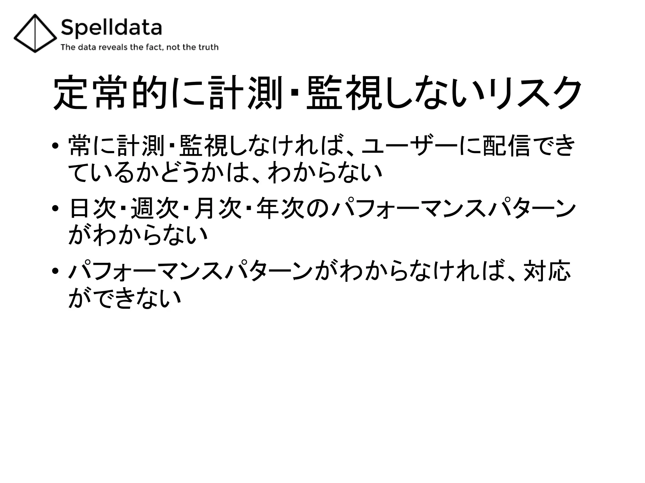 定常的に計測・監視しないリスク	
•  常に計測・監視しなければ、ユーザーに配信でき
ているかどうかは、わからない	
  
•  日次・週次・月次・年次のパフォーマンスパターン
がわからない	
  
•  パフォーマンスパターンがわからなければ、対応
ができない	
 