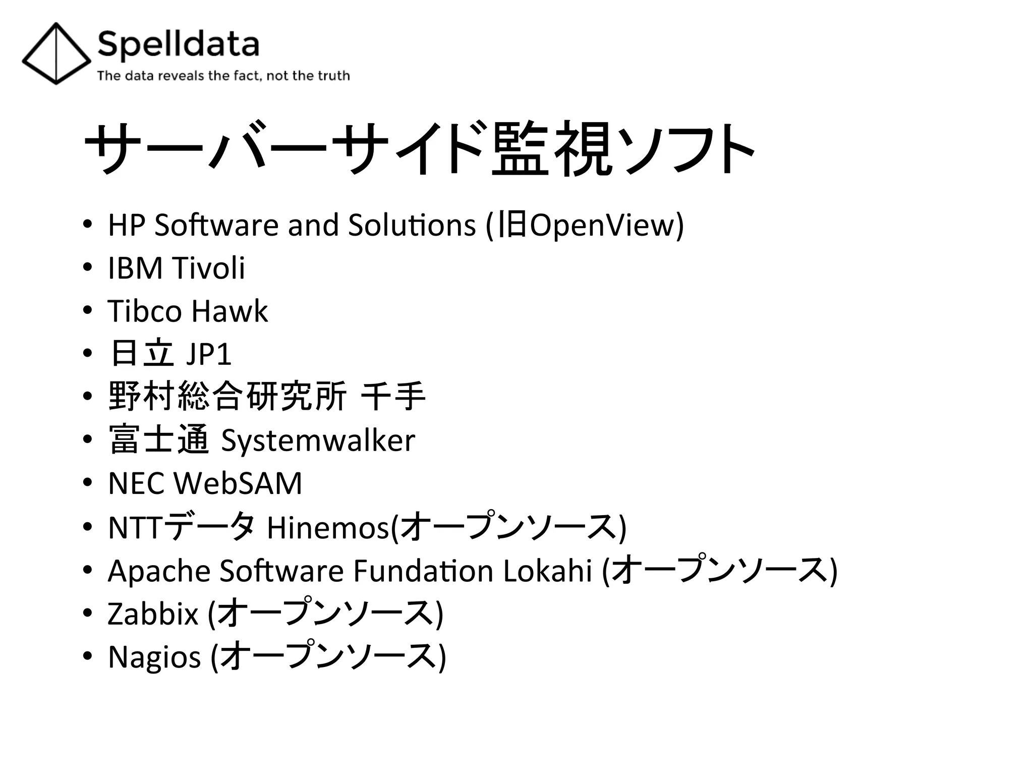 サーバーサイド監視ソフト	
•  HP	
  So_ware	
  and	
  SoluAons	
  (旧OpenView)	
  
•  IBM	
  Tivoli	
  
•  Tibco	
  Hawk	
  
•  日立 JP1	
  
•  野村総合研究所 千手	
•  富士通 Systemwalker	
  
•  NEC	
  WebSAM	
  
•  NTTデータ Hinemos(オープンソース)	
  
•  Apache	
  So_ware	
  FundaAon	
  Lokahi	
  (オープンソース)	
  
•  Zabbix	
  (オープンソース)	
  
•  Nagios	
  (オープンソース)	
  
 