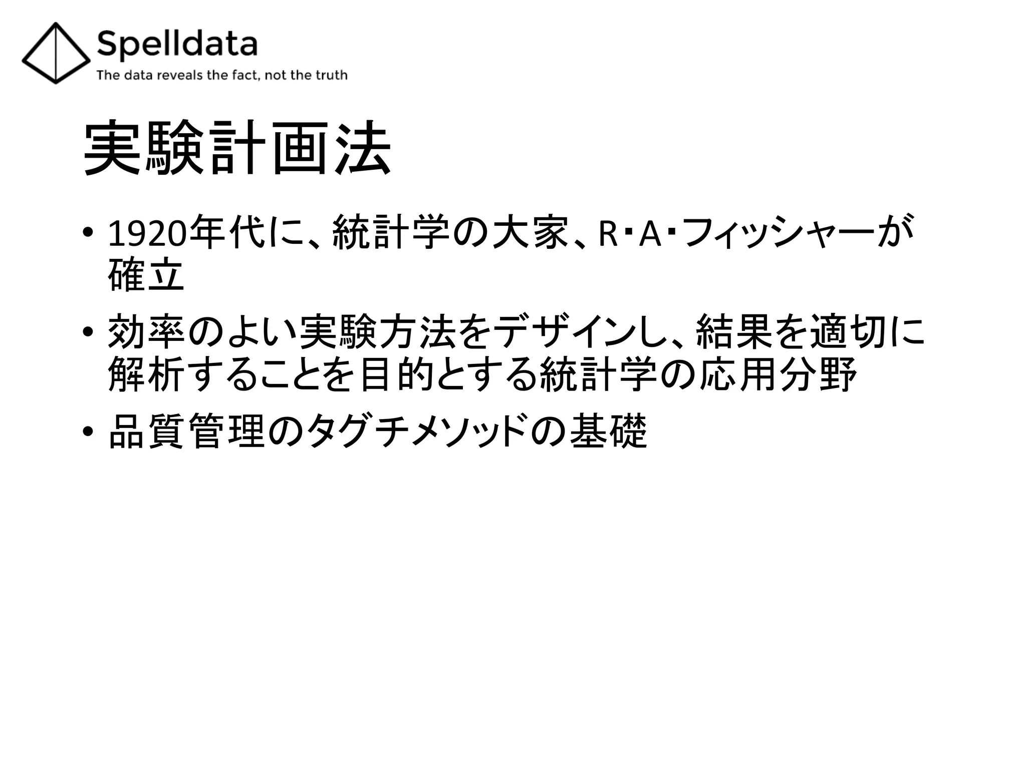 実験計画法	
•  1920年代に、統計学の大家、R・A・フィッシャーが
確立	
  
•  効率のよい実験方法をデザインし、結果を適切に
解析することを目的とする統計学の応用分野	
  
•  品質管理のタグチメソッドの基礎	
  
 