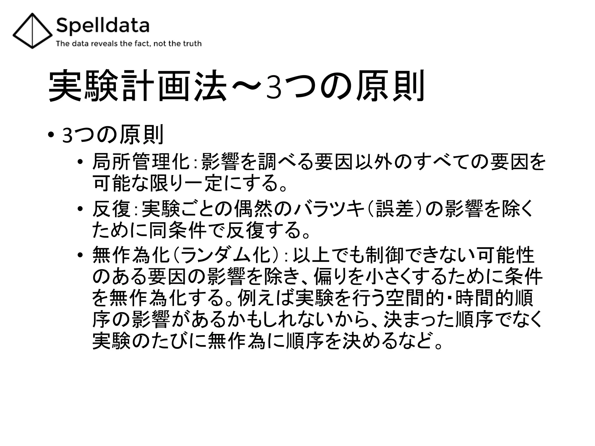 実験計画法～3つの原則	
•  3つの原則	
•  局所管理化：影響を調べる要因以外のすべての要因を
可能な限り一定にする。	
•  反復：実験ごとの偶然のバラツキ（誤差）の影響を除く
ために同条件で反復する。	
•  無作為化（ランダム化）：以上でも制御できない可能性
のある要因の影響を除き、偏りを小さくするために条件
を無作為化する。例えば実験を行う空間的・時間的順
序の影響があるかもしれないから、決まった順序でなく
実験のたびに無作為に順序を決めるなど。	
 